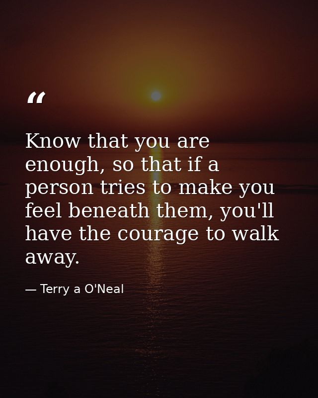 Know that you are enough, so that if a person tries to make you feel beneath them, you'll have the courage to walk away. — Terry a O'Neal