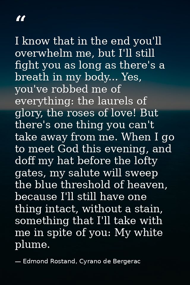 I know that in the end you'll overwhelm me, but I'll still fight you as long as there's a breath in my body... Yes, you' — Edmond Rostand, Cyrano de Bergerac