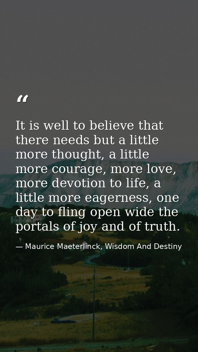 It is well to believe that there needs but a little more thought, a little more courage, more love, more devotion to lif — Maurice Maeterlinck, Wisdom And Destiny