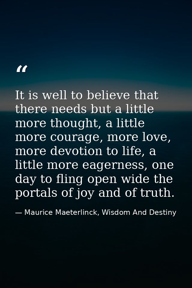 It is well to believe that there needs but a little more thought, a little more courage, more love, more devotion to lif — Maurice Maeterlinck, Wisdom And Destiny
