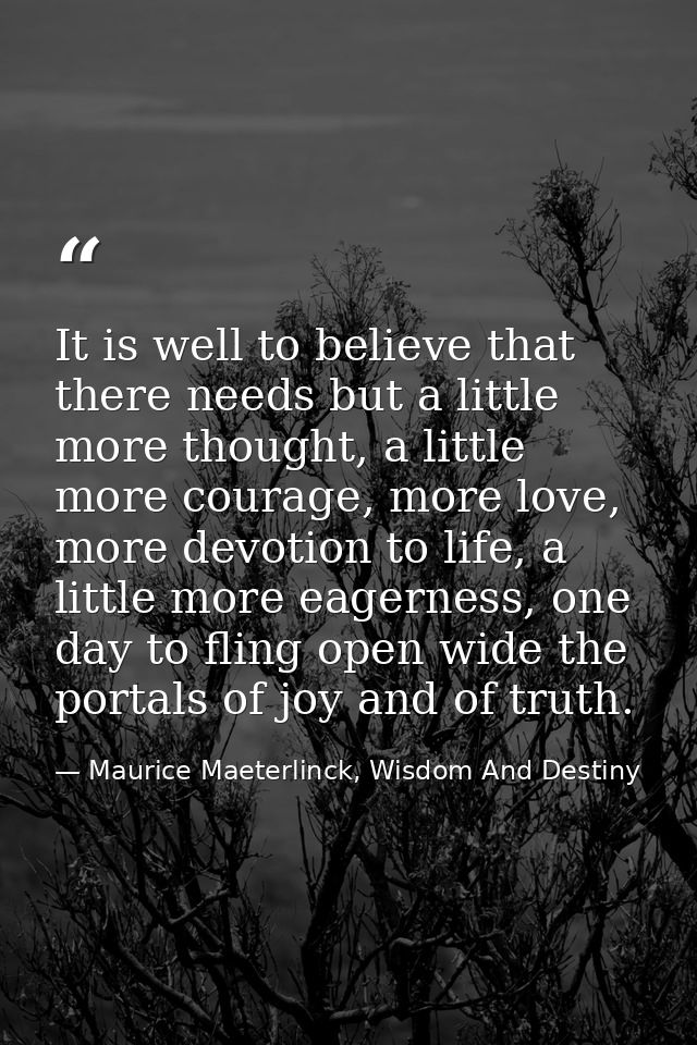 It is well to believe that there needs but a little more thought, a little more courage, more love, more devotion to lif — Maurice Maeterlinck, Wisdom And Destiny