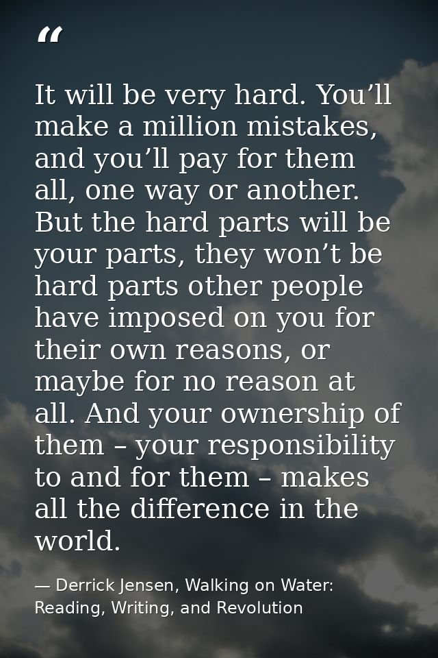 It will be very hard. You’ll make a million mistakes, and you’ll pay for them all, one way or another. But the hard part — Derrick Jensen, Walking on Water: Reading, Writing, and Revolution
