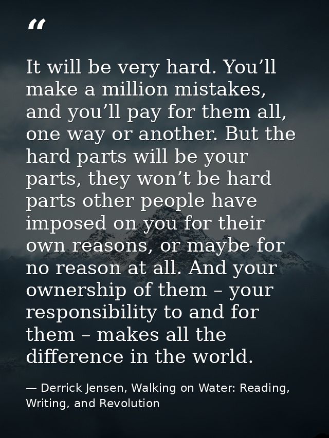 It will be very hard. You’ll make a million mistakes, and you’ll pay for them all, one way or another. But the hard part — Derrick Jensen, Walking on Water: Reading, Writing, and Revolution