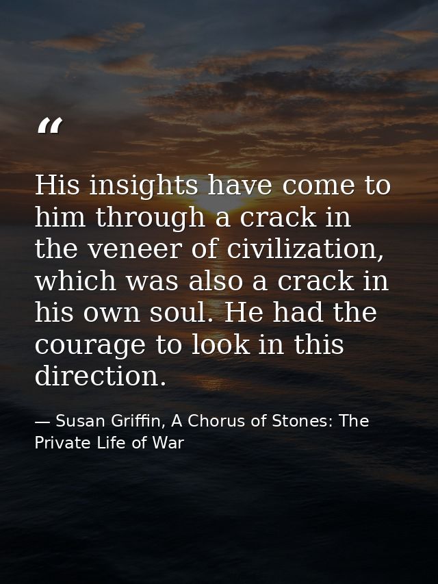 His insights have come to him through a crack in the veneer of civilization, which was also a crack in his own soul. He  — Susan Griffin, A Chorus of Stones: The Private Life of War
