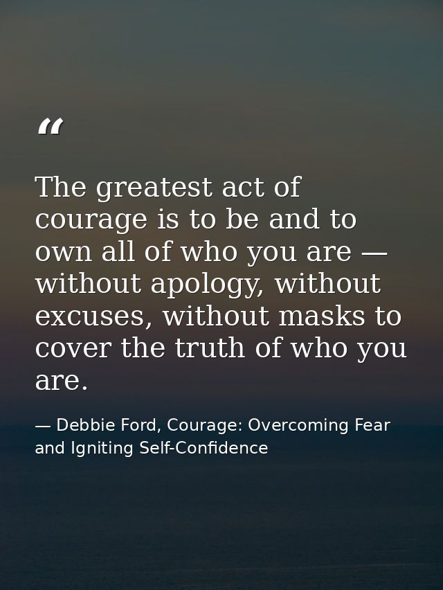 The greatest act of courage is to be and to own all of who you are — without apology, without excuses, without masks to  — Debbie Ford, Courage: Overcoming Fear and Igniting Self-Confidence