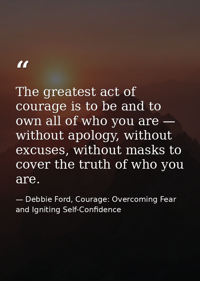 The greatest act of courage is to be and to own all of who you are — without apology, without excuses, without masks to  — Debbie Ford, Courage: Overcoming Fear and Igniting Self-Confidence
