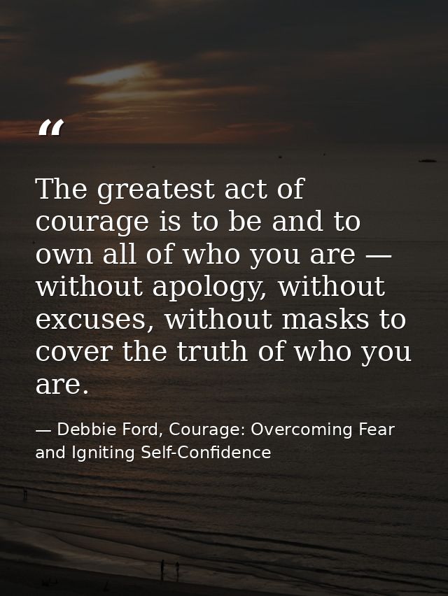 The greatest act of courage is to be and to own all of who you are — without apology, without excuses, without masks to  — Debbie Ford, Courage: Overcoming Fear and Igniting Self-Confidence
