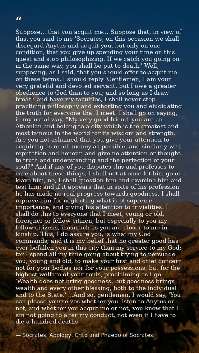 Suppose... that you acquit me... Suppose that, in view of this, you said to me 'Socrates, on this occasion we shall disr — Socrates, Apology, Crito and Phaedo of Socrates.