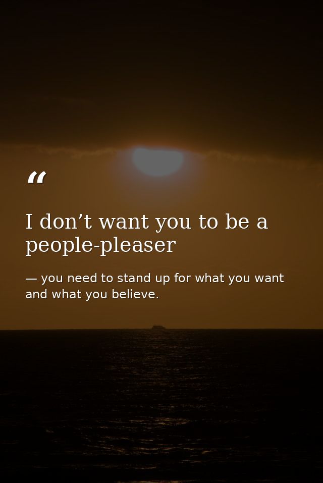 I don’t want you to be a people-pleaser — you need to stand up for what you want and what you believe.