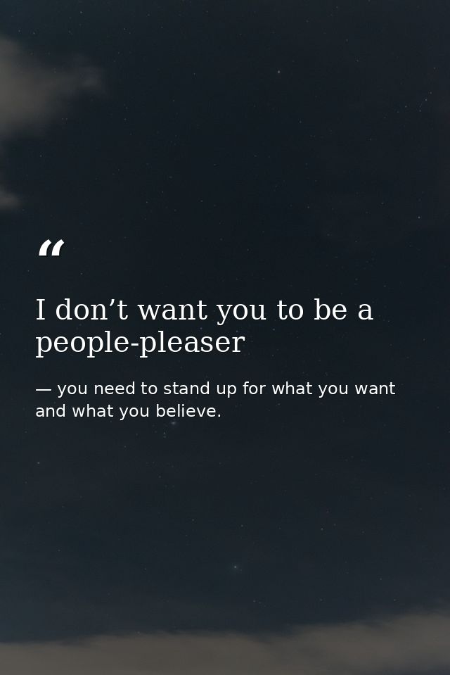 I don’t want you to be a people-pleaser — you need to stand up for what you want and what you believe.