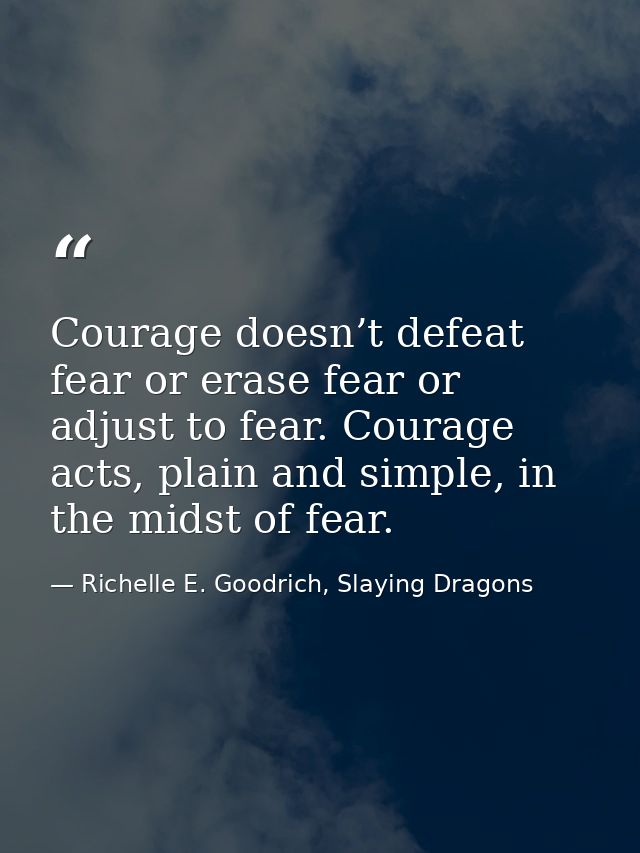 Courage doesn’t defeat fear or erase fear or adjust to fear. Courage acts, plain and simple, in the midst of fear. — Richelle E. Goodrich, Slaying Dragons