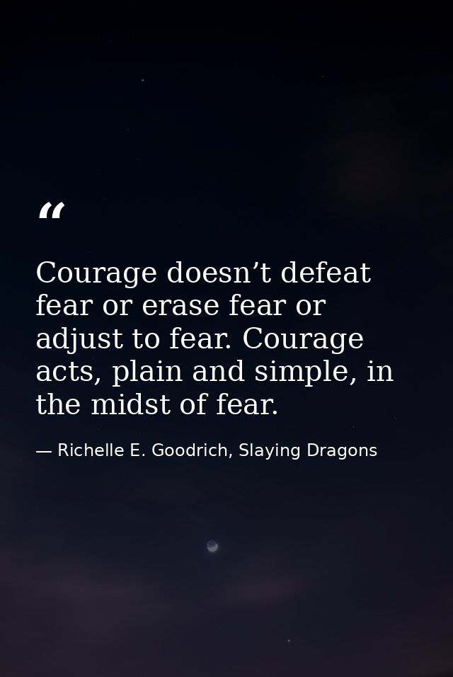Courage doesn’t defeat fear or erase fear or adjust to fear. Courage acts, plain and simple, in the midst of fear. — Richelle E. Goodrich, Slaying Dragons