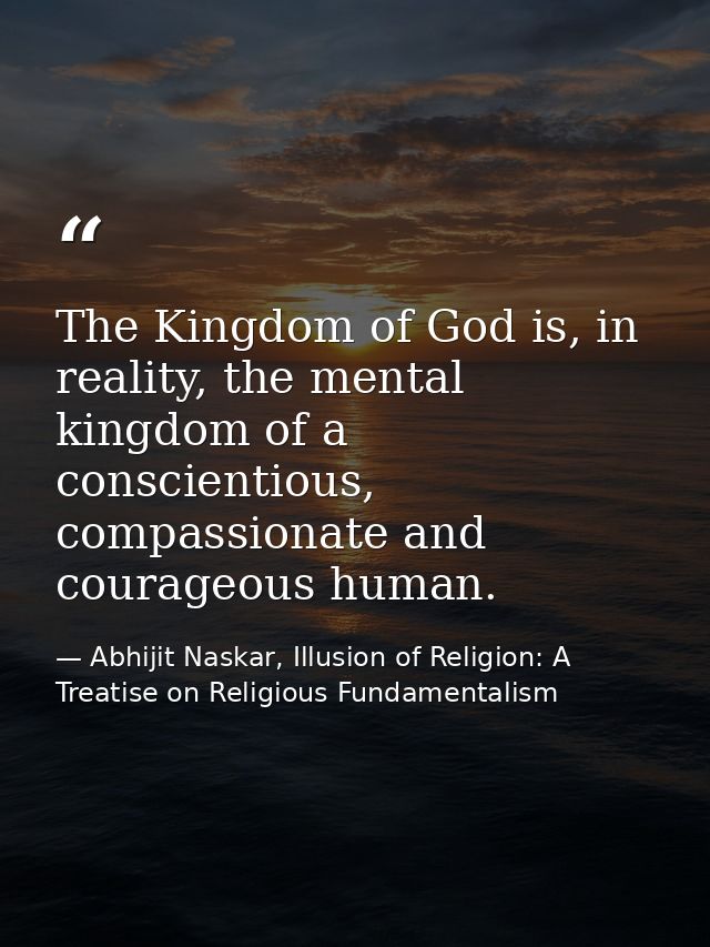 The Kingdom of God is, in reality, the mental kingdom of a conscientious, compassionate and courageous human. — Abhijit Naskar, Illusion of Religion: A Treatise on Religious Fundamentalism