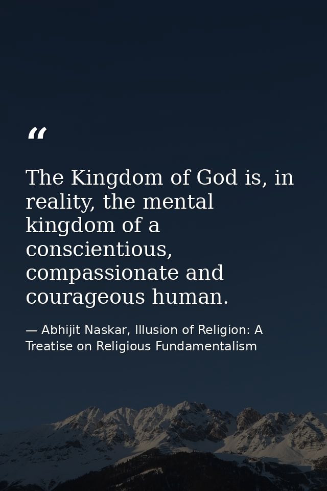 The Kingdom of God is, in reality, the mental kingdom of a conscientious, compassionate and courageous human. — Abhijit Naskar, Illusion of Religion: A Treatise on Religious Fundamentalism