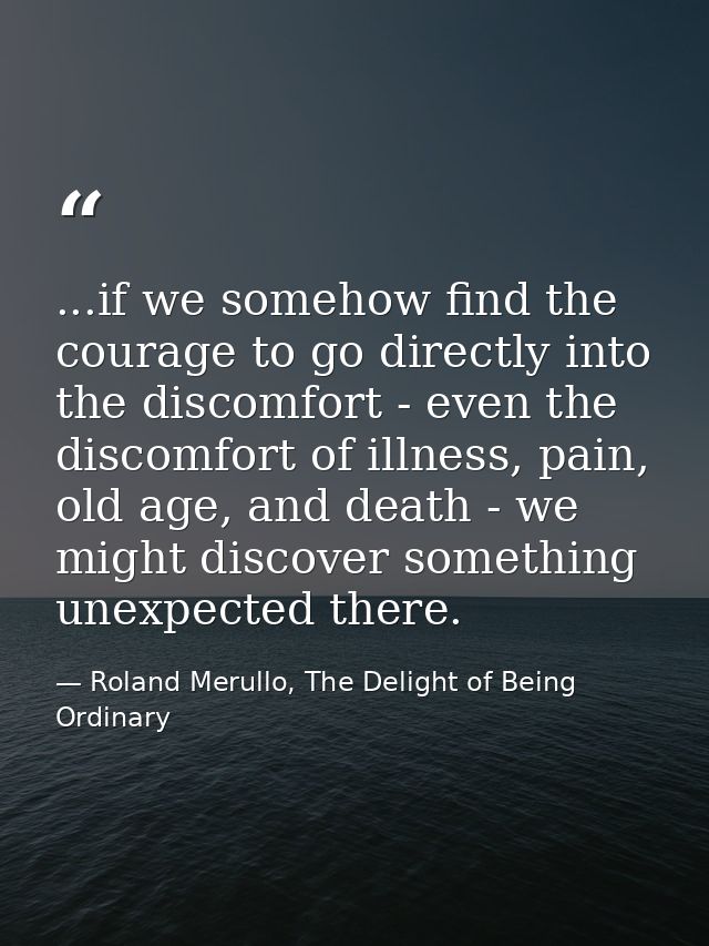 ...if we somehow find the courage to go directly into the discomfort - even the discomfort of illness, pain, old age, an — Roland Merullo, The Delight of Being Ordinary