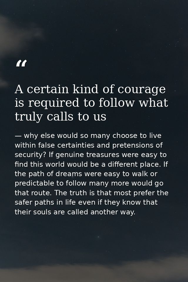 A certain kind of courage is required to follow what truly calls to us — why else would so many choose to live within false certainties and pretensions of security? If genuine treasures were easy to find this world would be a different place. If the path of dreams were easy to walk or predictable to follow many more would go that route. The truth is that most prefer the safer paths in life even if they know that their souls are called another way.