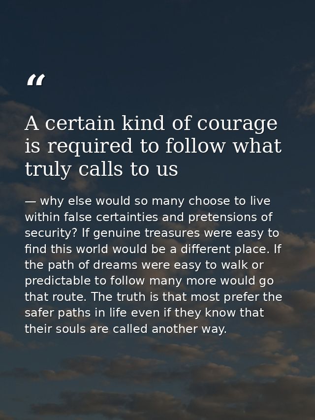 A certain kind of courage is required to follow what truly calls to us — why else would so many choose to live within false certainties and pretensions of security? If genuine treasures were easy to find this world would be a different place. If the path of dreams were easy to walk or predictable to follow many more would go that route. The truth is that most prefer the safer paths in life even if they know that their souls are called another way.