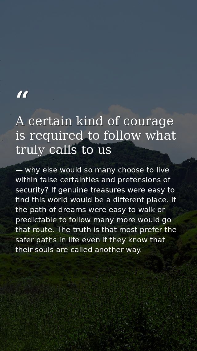 A certain kind of courage is required to follow what truly calls to us — why else would so many choose to live within false certainties and pretensions of security? If genuine treasures were easy to find this world would be a different place. If the path of dreams were easy to walk or predictable to follow many more would go that route. The truth is that most prefer the safer paths in life even if they know that their souls are called another way.