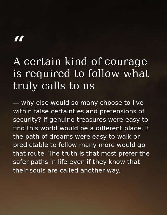 A certain kind of courage is required to follow what truly calls to us — why else would so many choose to live within false certainties and pretensions of security? If genuine treasures were easy to find this world would be a different place. If the path of dreams were easy to walk or predictable to follow many more would go that route. The truth is that most prefer the safer paths in life even if they know that their souls are called another way.
