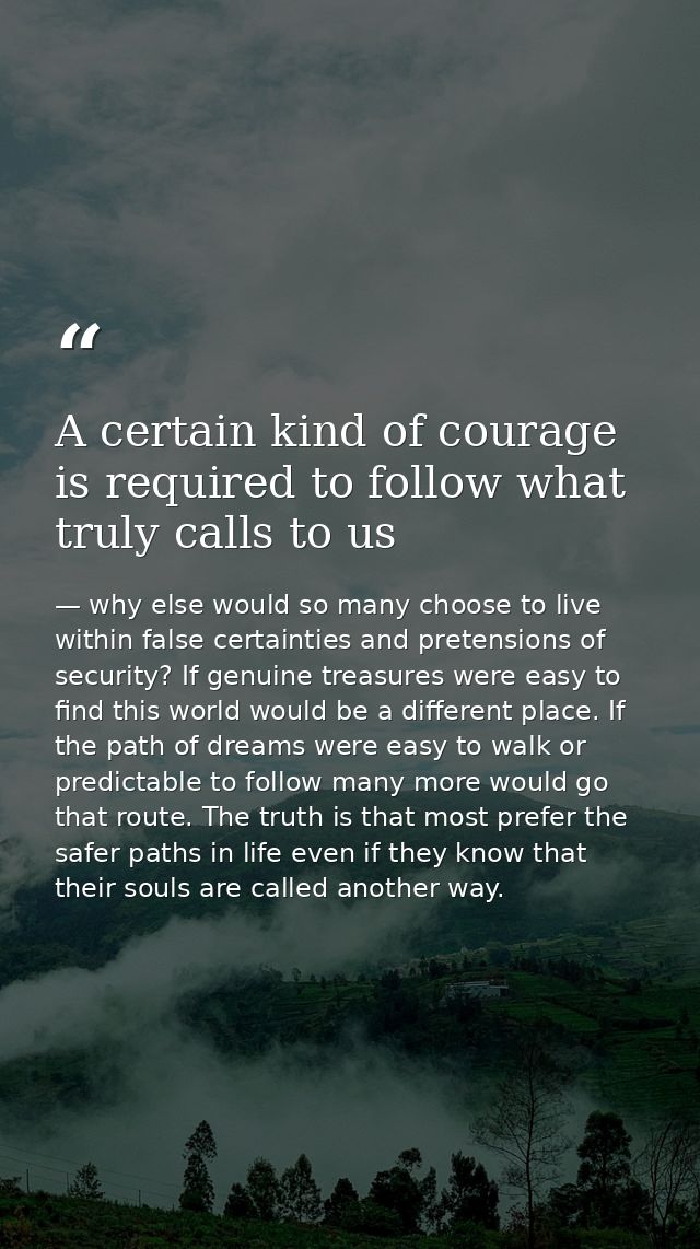 A certain kind of courage is required to follow what truly calls to us — why else would so many choose to live within false certainties and pretensions of security? If genuine treasures were easy to find this world would be a different place. If the path of dreams were easy to walk or predictable to follow many more would go that route. The truth is that most prefer the safer paths in life even if they know that their souls are called another way.