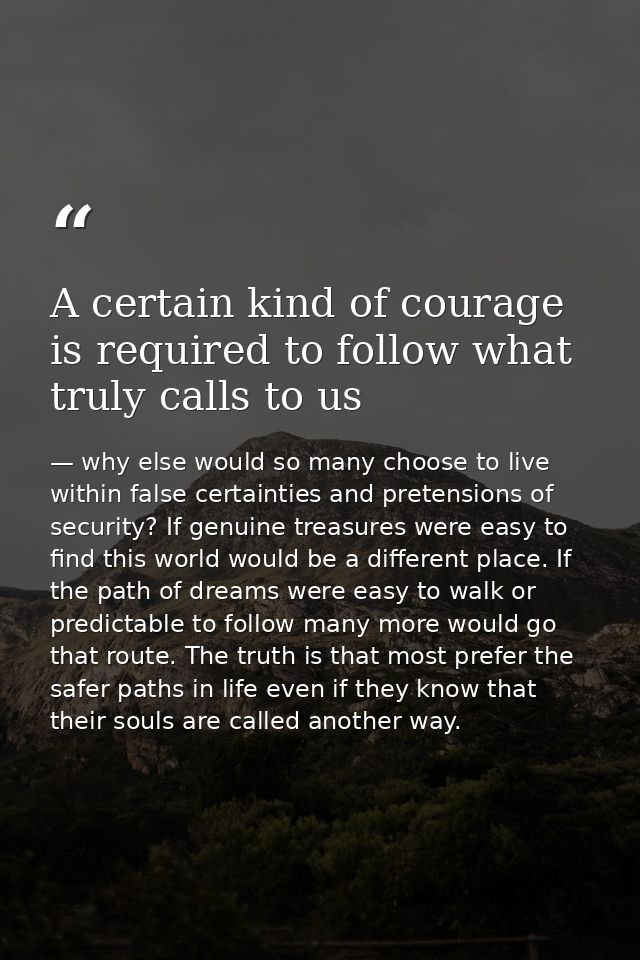A certain kind of courage is required to follow what truly calls to us — why else would so many choose to live within false certainties and pretensions of security? If genuine treasures were easy to find this world would be a different place. If the path of dreams were easy to walk or predictable to follow many more would go that route. The truth is that most prefer the safer paths in life even if they know that their souls are called another way.