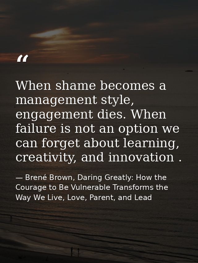 When shame becomes a management style, engagement dies. When failure is not an option we can forget about learning, crea — Brené Brown, Daring Greatly: How the Courage to Be Vulnerable Transforms the Way We Live, Love, Parent, and Lead