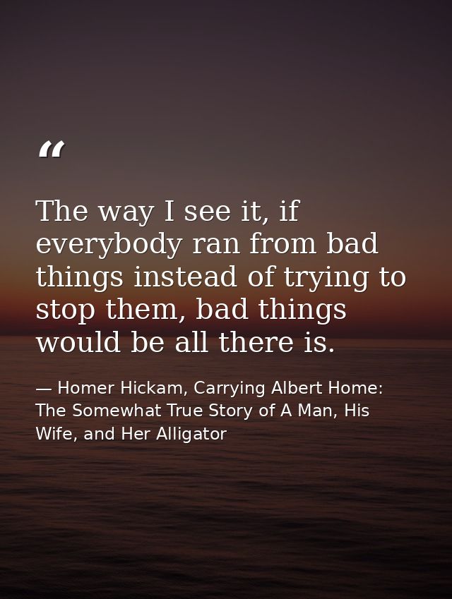 The way I see it, if everybody ran from bad things instead of trying to stop them, bad things would be all there is. — Homer Hickam, Carrying Albert Home: The Somewhat True Story of A Man, His Wife, and Her Alligator