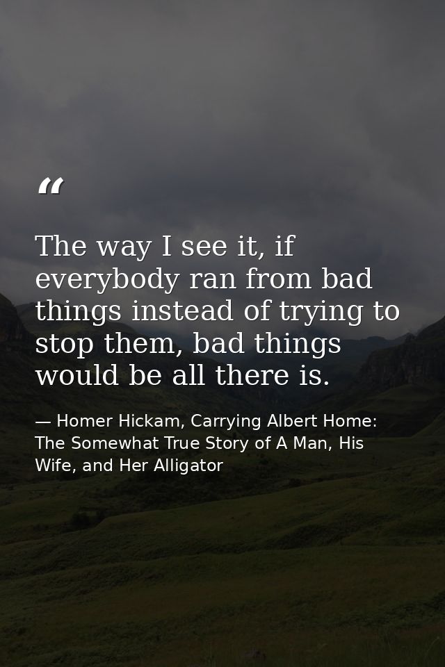 The way I see it, if everybody ran from bad things instead of trying to stop them, bad things would be all there is. — Homer Hickam, Carrying Albert Home: The Somewhat True Story of A Man, His Wife, and Her Alligator
