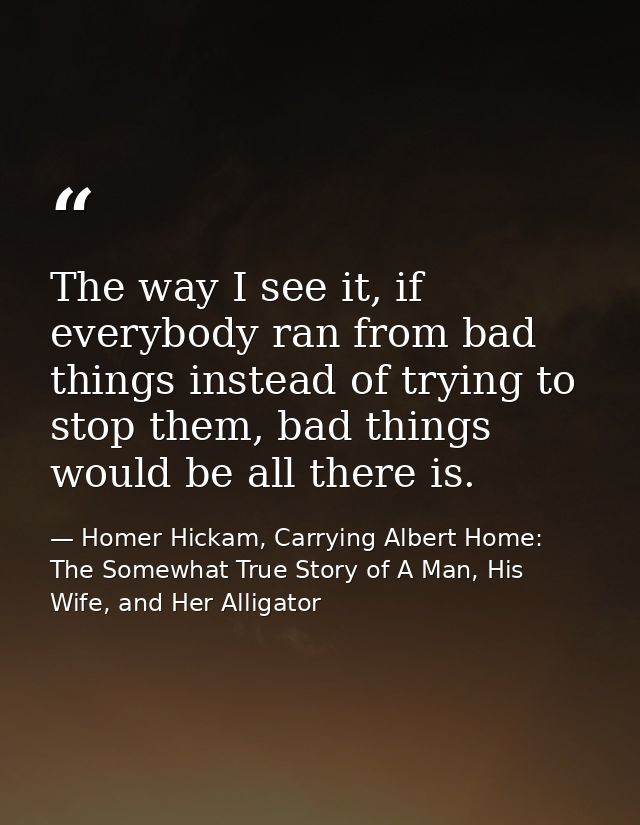 The way I see it, if everybody ran from bad things instead of trying to stop them, bad things would be all there is. — Homer Hickam, Carrying Albert Home: The Somewhat True Story of A Man, His Wife, and Her Alligator