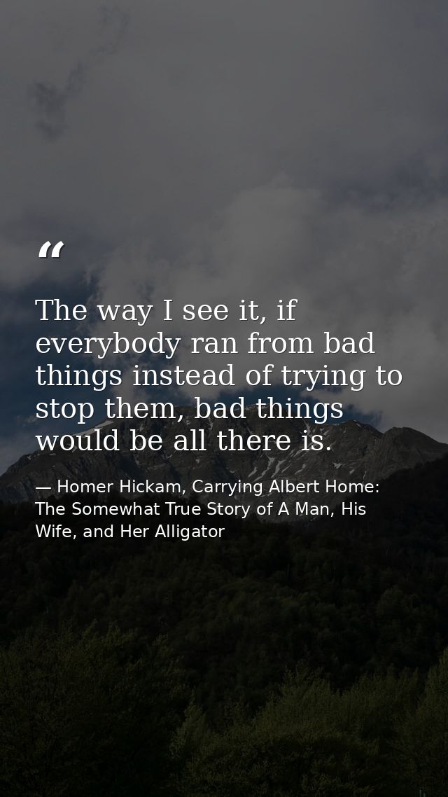 The way I see it, if everybody ran from bad things instead of trying to stop them, bad things would be all there is. — Homer Hickam, Carrying Albert Home: The Somewhat True Story of A Man, His Wife, and Her Alligator