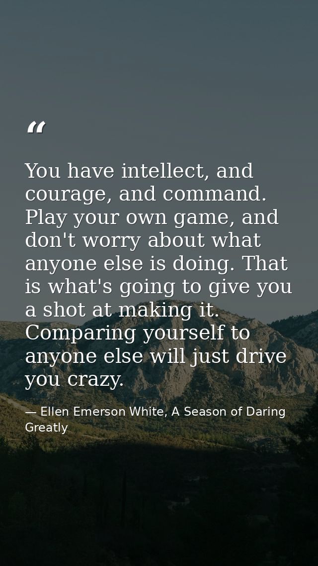 You have intellect, and courage, and command. Play your own game, and don't worry about what anyone else is doing. That  — Ellen Emerson White, A Season of Daring Greatly