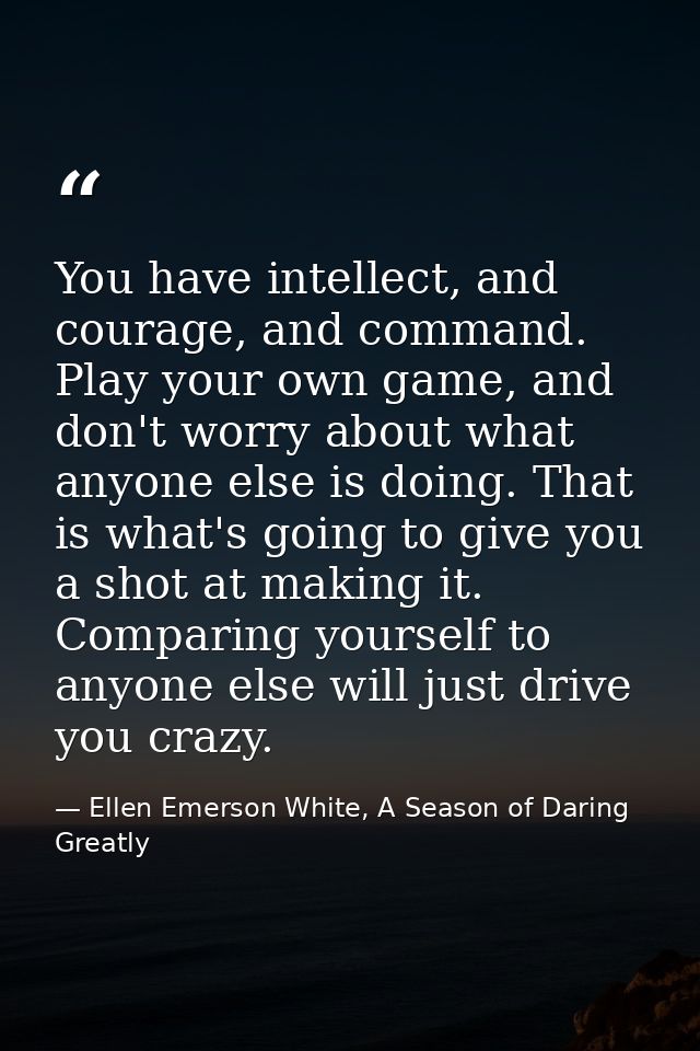 You have intellect, and courage, and command. Play your own game, and don't worry about what anyone else is doing. That  — Ellen Emerson White, A Season of Daring Greatly