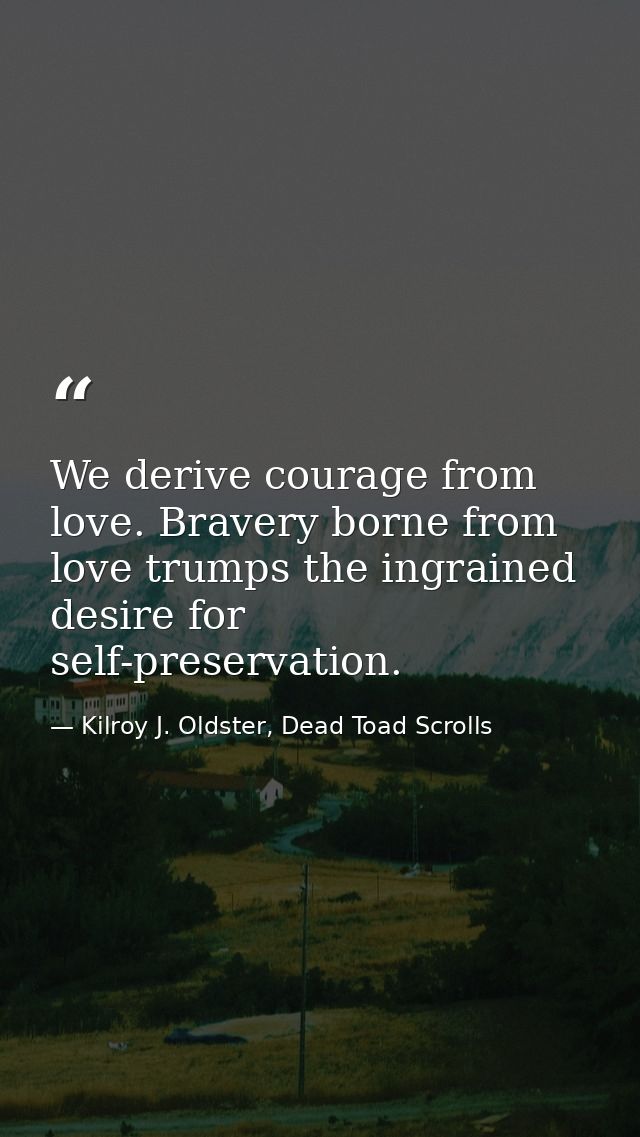 We derive courage from love. Bravery borne from love trumps the ingrained desire for self-preservation. — Kilroy J. Oldster, Dead Toad Scrolls