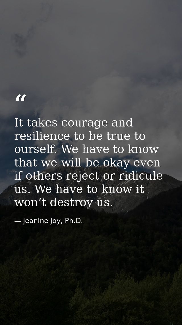 It takes courage and resilience to be true to ourself. We have to know that we will be okay even if others reject or rid — Jeanine Joy, Ph.D.