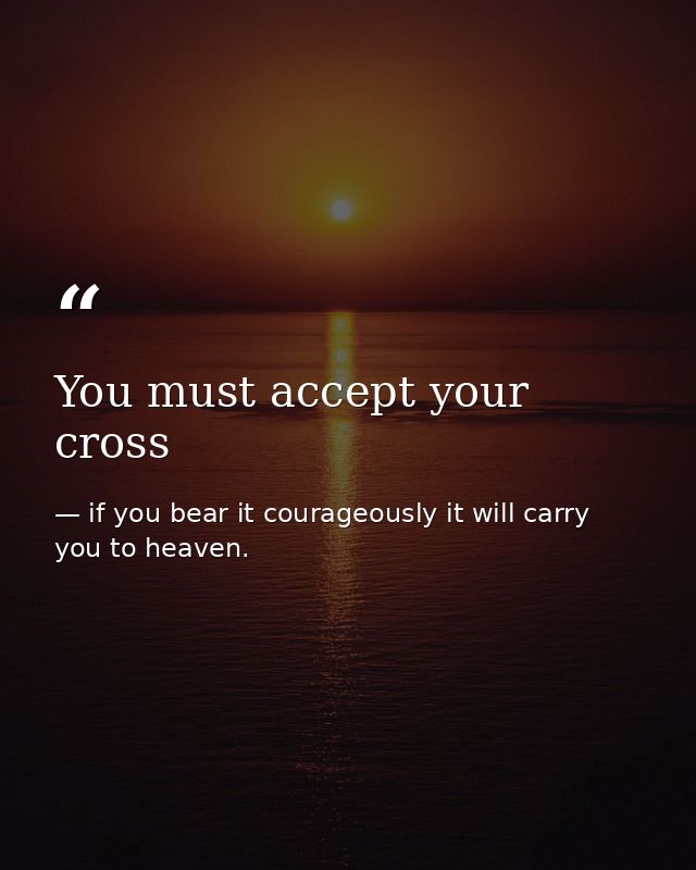 You must accept your cross — if you bear it courageously it will carry you to heaven.
