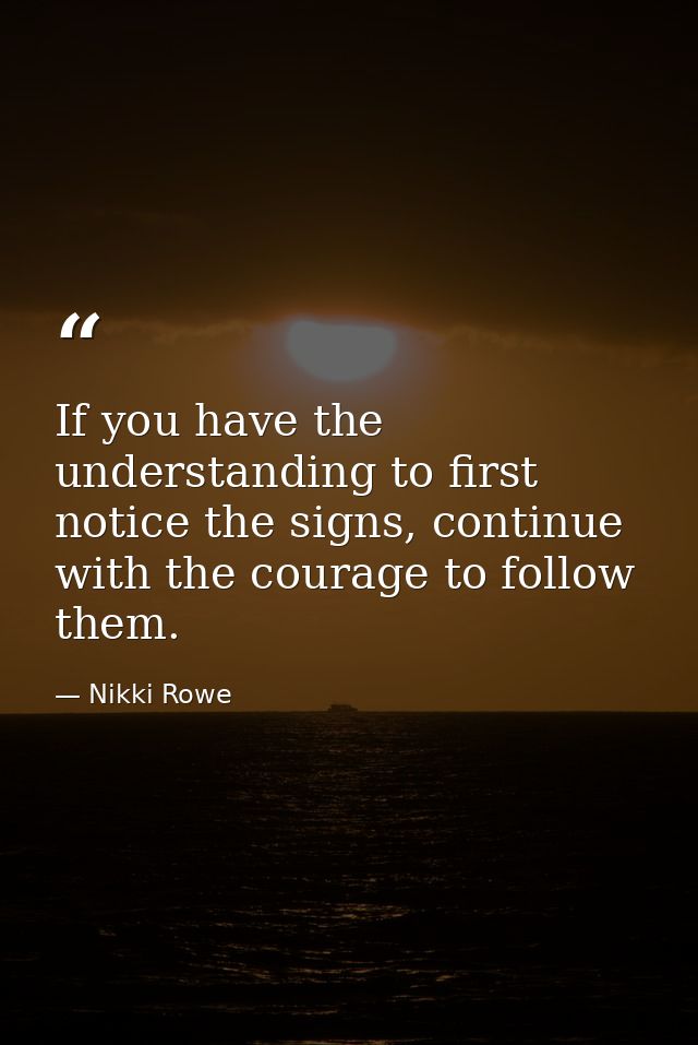 If you have the understanding to first notice the signs, continue with the courage to follow them. — Nikki Rowe