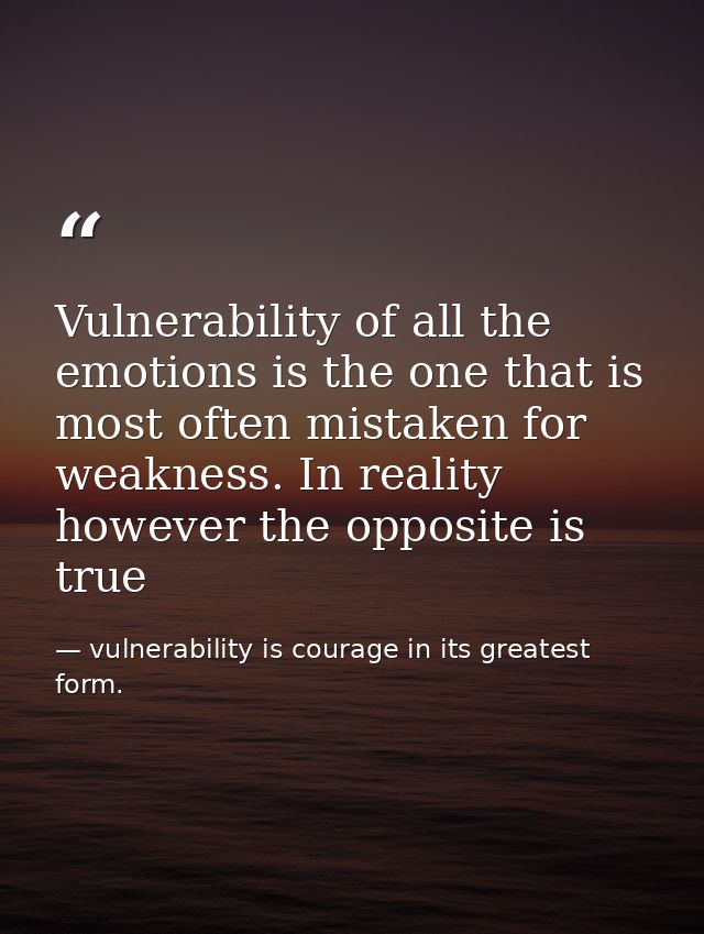 Vulnerability of all the emotions is the one that is most often mistaken for weakness. In reality however the opposite i — vulnerability is courage in its greatest form.