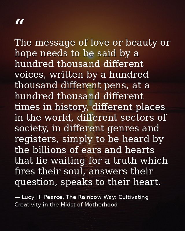 The message of love or beauty or hope needs to be said by a hundred thousand different voices, written by a hundred thou — Lucy H. Pearce, The Rainbow Way: Cultivating Creativity in the Midst of Motherhood