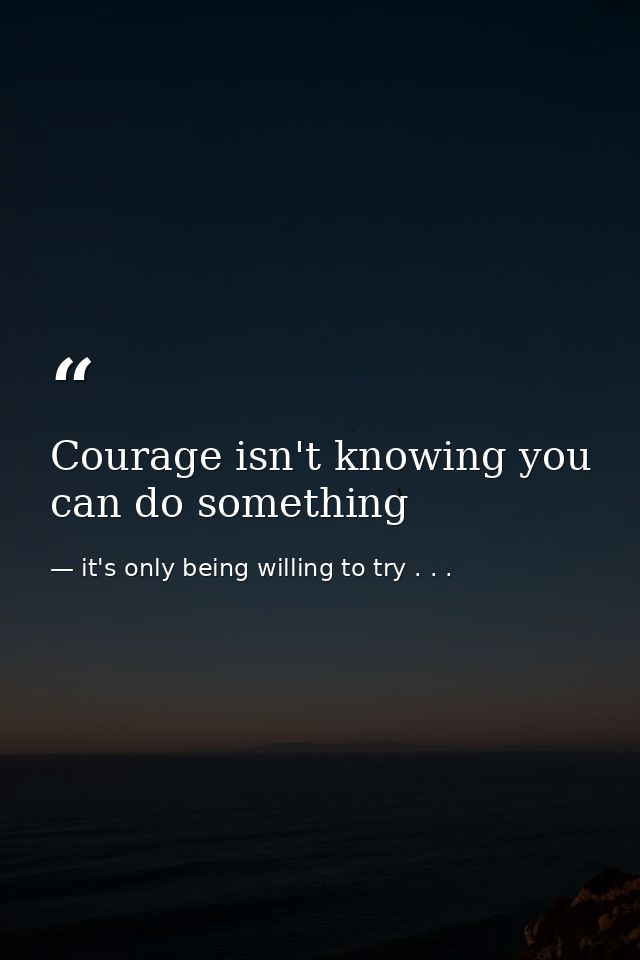 Courage isn't knowing you can do something — it's only being willing to try . . .