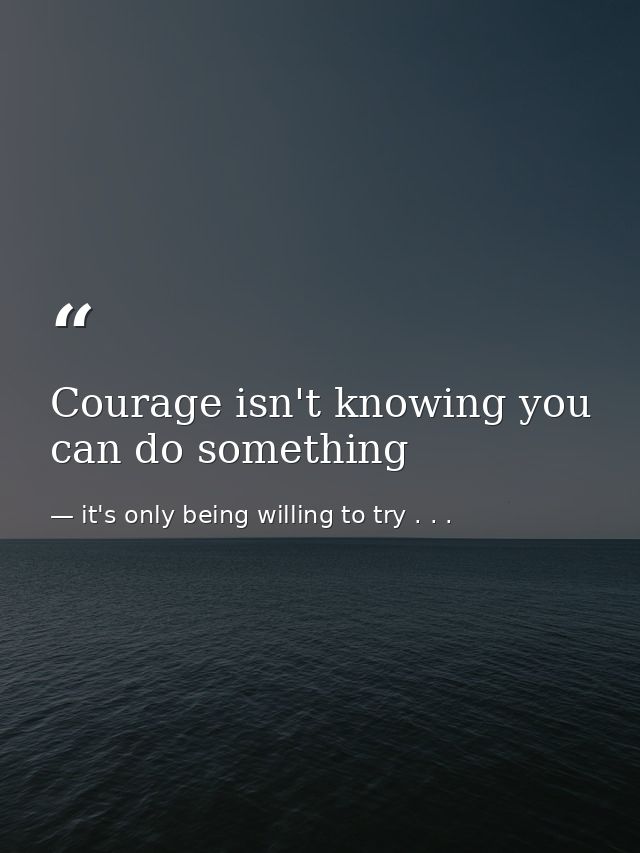 Courage isn't knowing you can do something — it's only being willing to try . . .