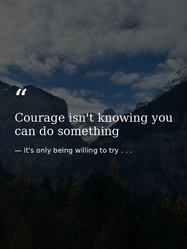 Courage isn't knowing you can do something — it's only being willing to try . . .