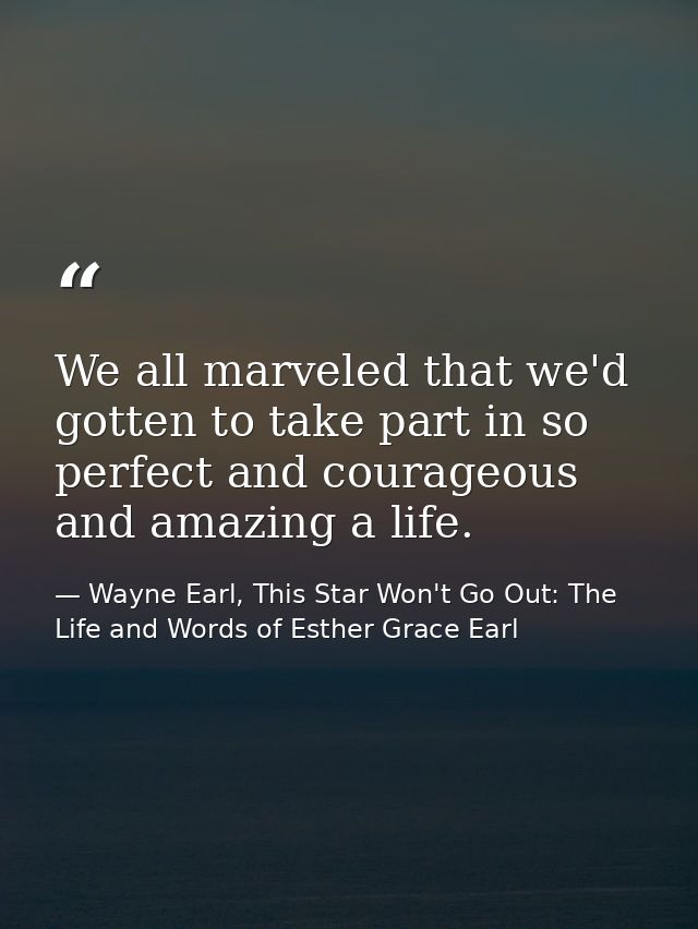 We all marveled that we'd gotten to take part in so perfect and courageous and amazing a life. — Wayne Earl, This Star Won't Go Out: The Life and Words of Esther Grace Earl