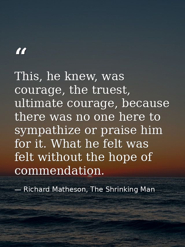 This, he knew, was courage, the truest, ultimate courage, because there was no one here to sympathize or praise him for  — Richard Matheson, The Shrinking Man