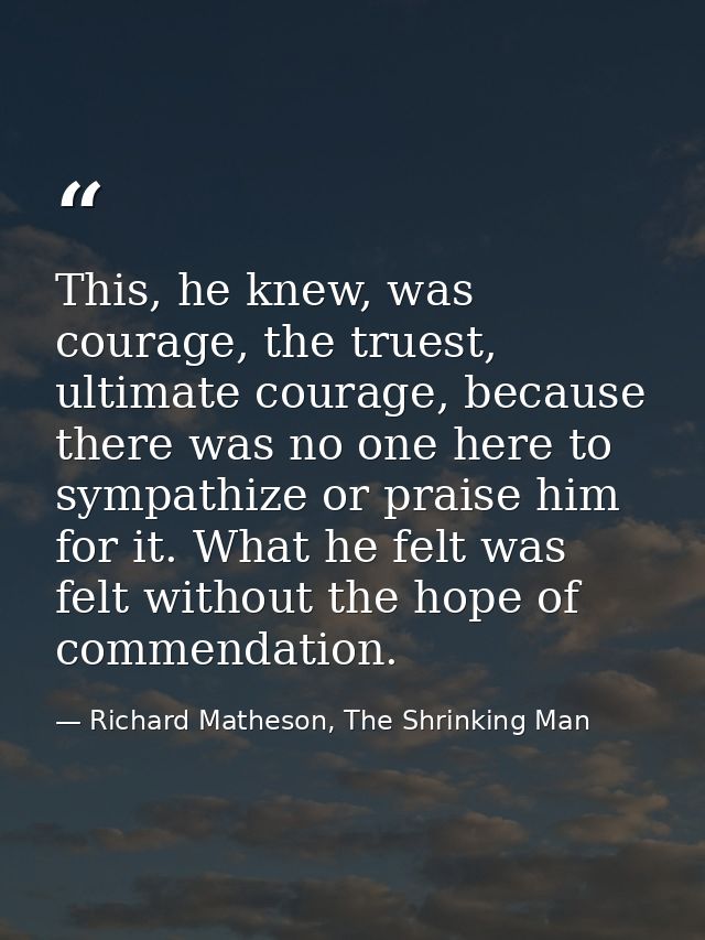 This, he knew, was courage, the truest, ultimate courage, because there was no one here to sympathize or praise him for  — Richard Matheson, The Shrinking Man