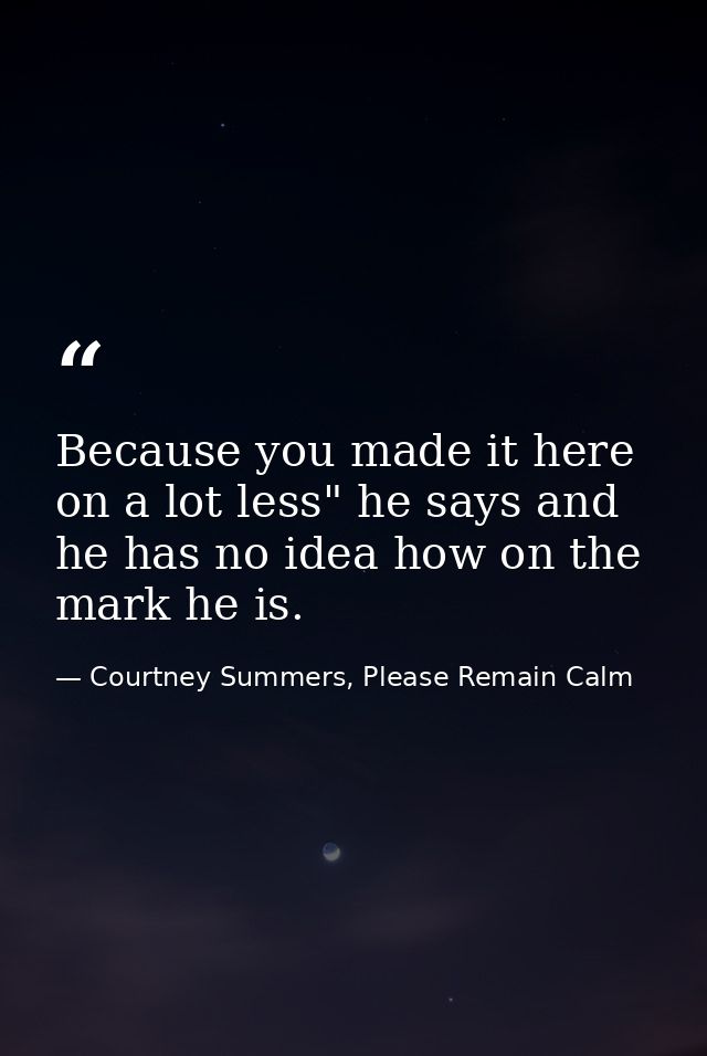 Because you made it here on a lot less" he says and he has no idea how on the mark he is. — Courtney Summers, Please Remain Calm
