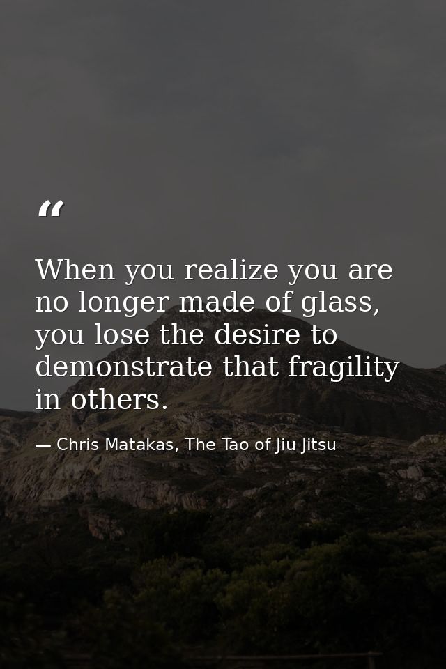When you realize you are no longer made of glass, you lose the desire to demonstrate that fragility in others. — Chris Matakas, The Tao of Jiu Jitsu