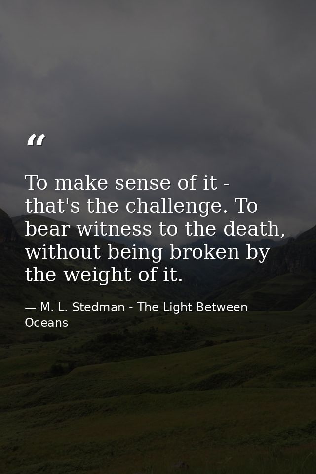 To make sense of it - that's the challenge. To bear witness to the death, without being broken by the weight of it. — M. L. Stedman - The Light Between Oceans