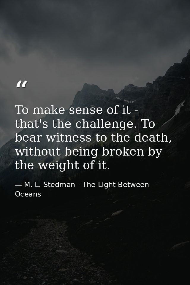 To make sense of it - that's the challenge. To bear witness to the death, without being broken by the weight of it. — M. L. Stedman - The Light Between Oceans