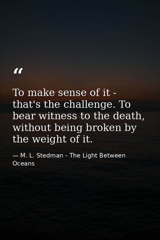To make sense of it - that's the challenge. To bear witness to the death, without being broken by the weight of it. — M. L. Stedman - The Light Between Oceans