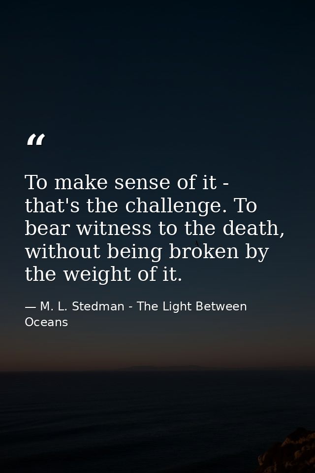 To make sense of it - that's the challenge. To bear witness to the death, without being broken by the weight of it. — M. L. Stedman - The Light Between Oceans